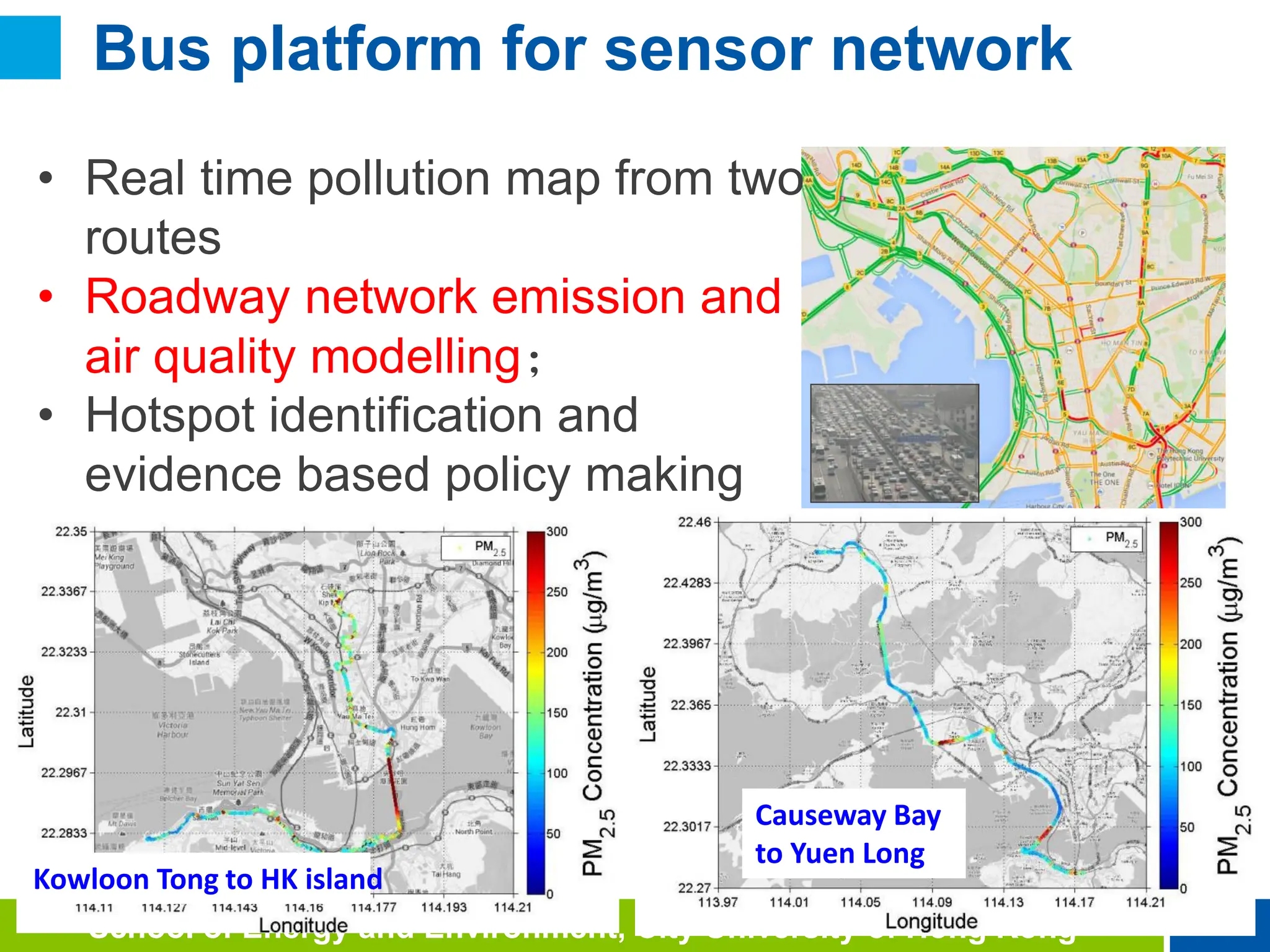 20
School of Energy and Environment, City University of Hong Kong
Kowloon Tong to HK island
Causeway Bay
to Yuen Long
• Real time pollution map from two
routes
• Roadway network emission and
air quality modelling；
• Hotspot identification and
evidence based policy making
Bus platform for sensor network
 