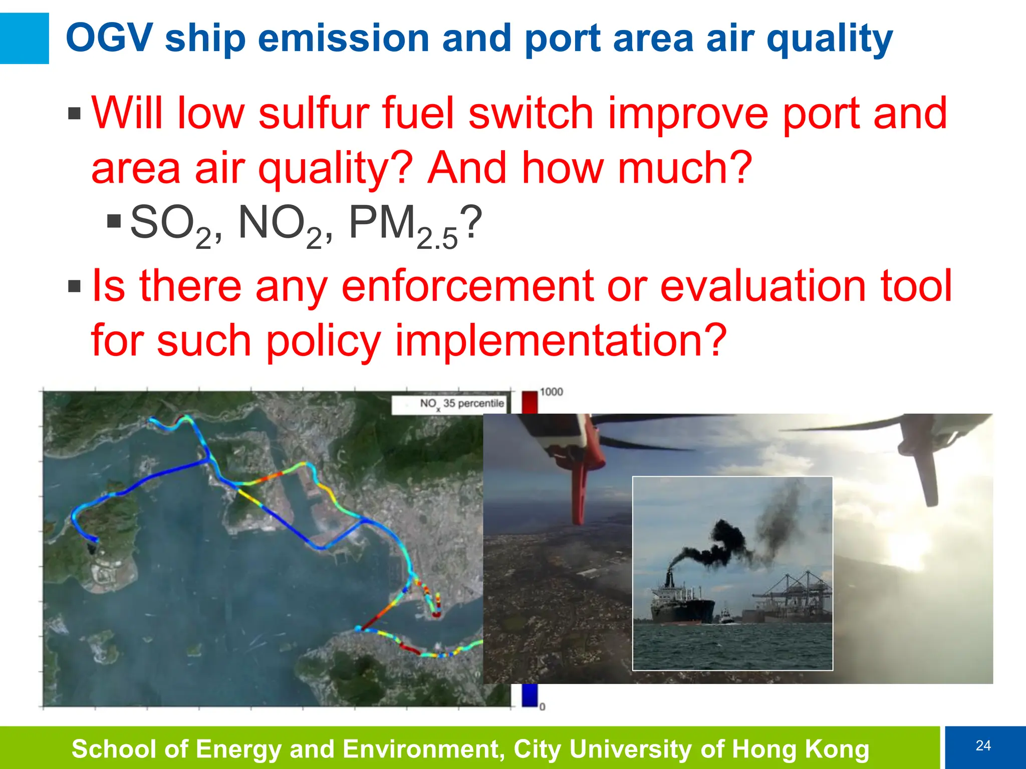 24
School of Energy and Environment, City University of Hong Kong
OGV ship emission and port area air quality
 Will low sulfur fuel switch improve port and
area air quality? And how much?
SO2, NO2, PM2.5?
 Is there any enforcement or evaluation tool
for such policy implementation?
 