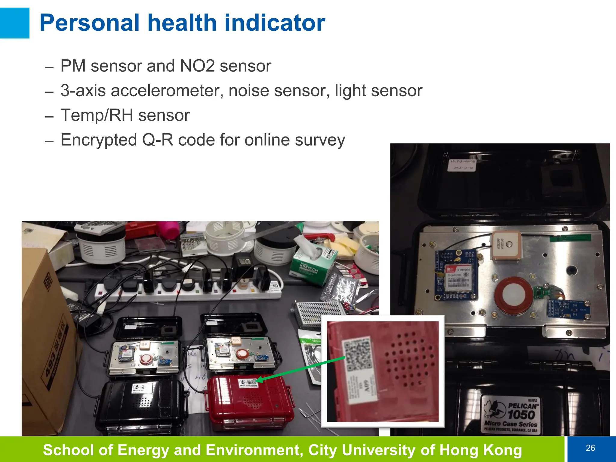 26
School of Energy and Environment, City University of Hong Kong
Personal health indicator
– PM sensor and NO2 sensor
– 3-axis accelerometer, noise sensor, light sensor
– Temp/RH sensor
– Encrypted Q-R code for online survey
 