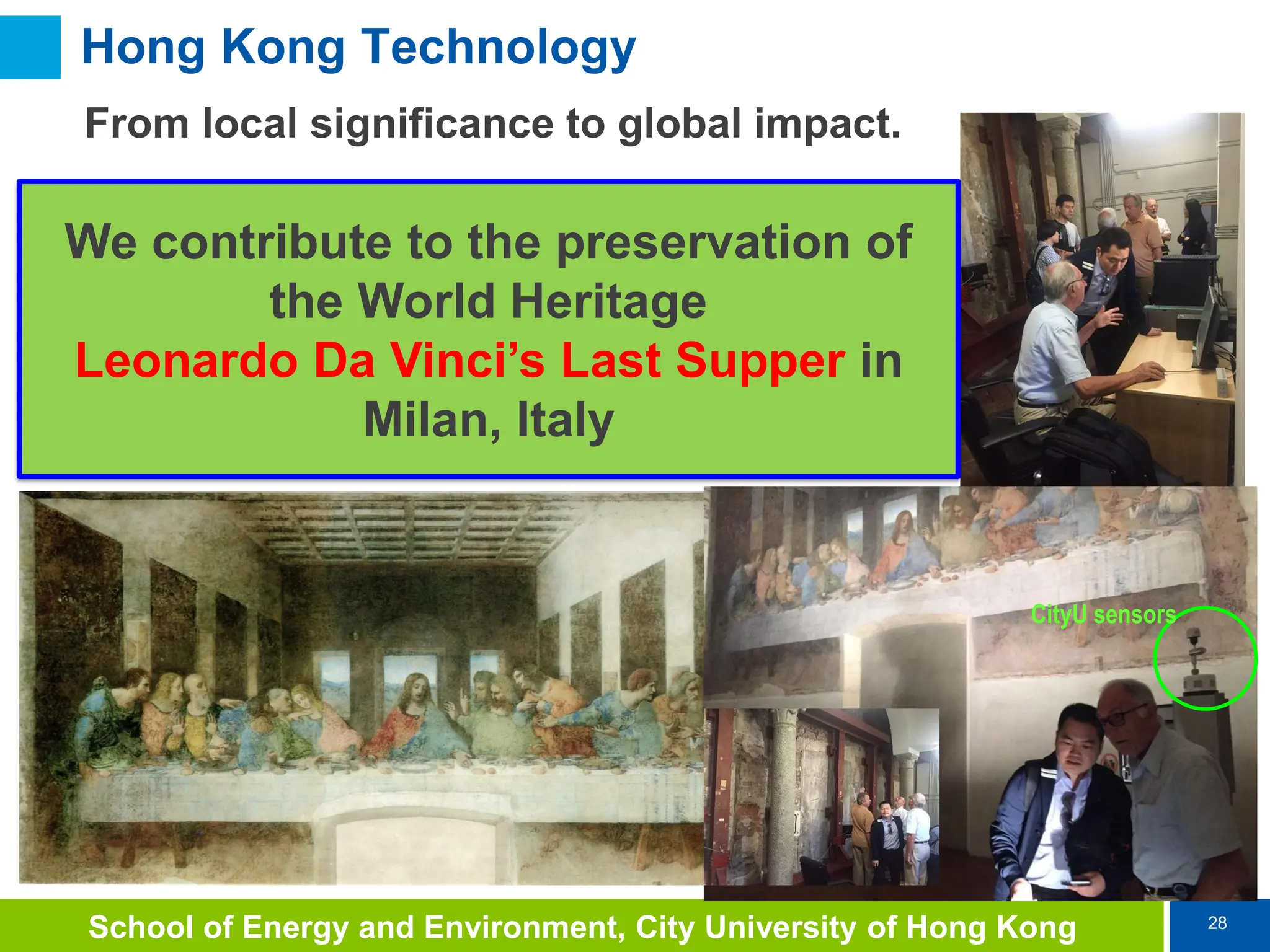 28
School of Energy and Environment, City University of Hong Kong
Hong Kong Technology
From local significance to global impact.
CityU sensors
We contribute to the preservation of
the World Heritage
Leonardo Da Vinci’s Last Supper in
Milan, Italy
 