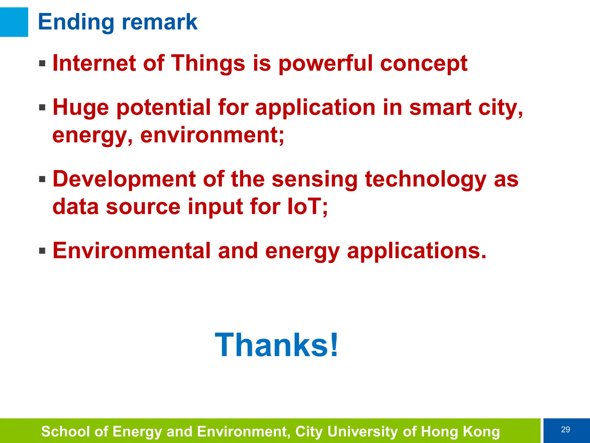 29
School of Energy and Environment, City University of Hong Kong
Ending remark
 Internet of Things is powerful concept
 Huge potential for application in smart city,
energy, environment;
 Development of the sensing technology as
data source input for IoT;
 Environmental and energy applications.
Thanks!
 