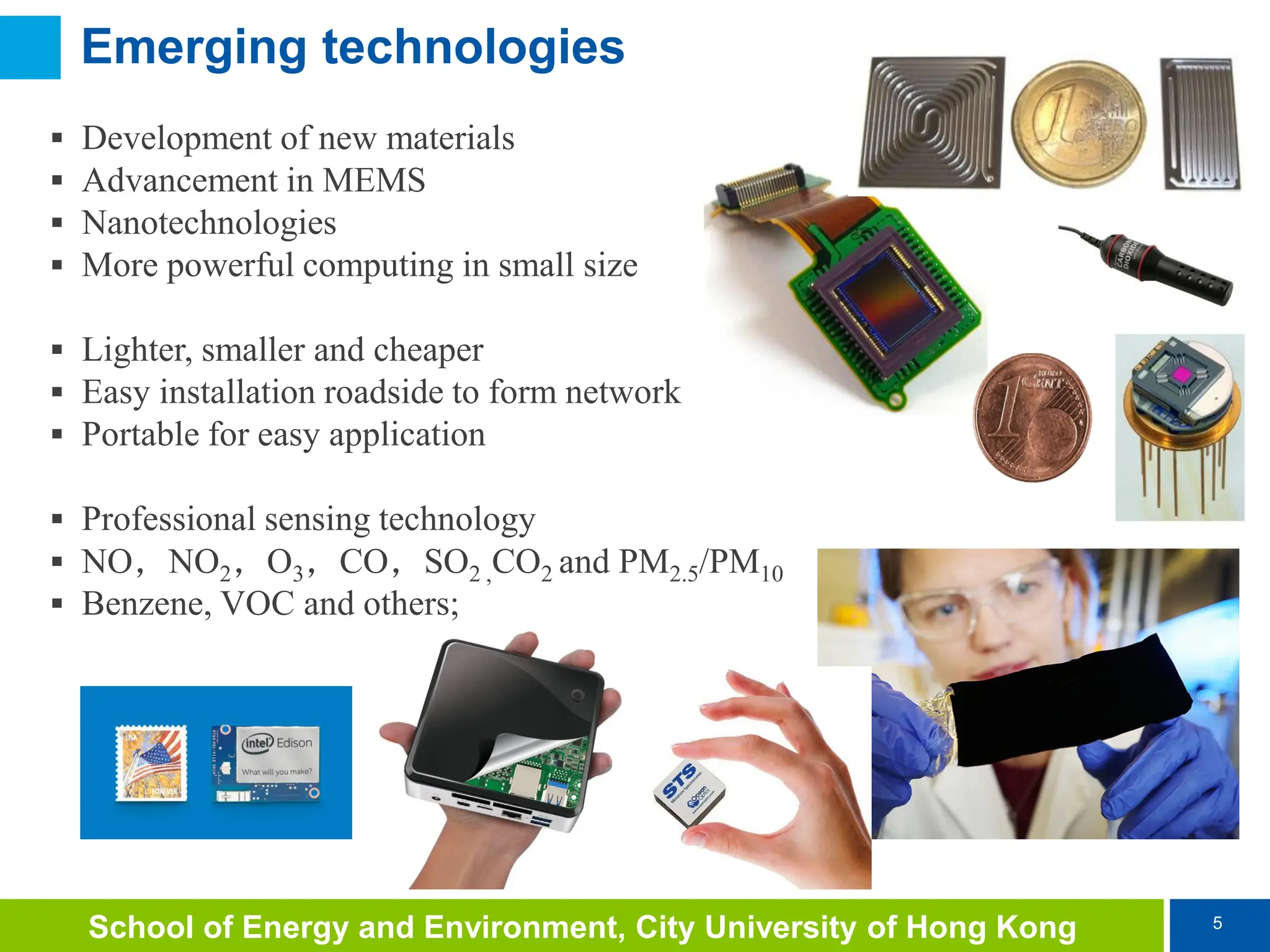 5
School of Energy and Environment, City University of Hong Kong
Emerging technologies
 Development of new materials
 Advancement in MEMS
 Nanotechnologies
 More powerful computing in small size
 Lighter, smaller and cheaper
 Easy installation roadside to form network
 Portable for easy application
 Professional sensing technology
 NO，NO2，O3，CO，SO2 ,CO2 and PM2.5/PM10
 Benzene, VOC and others;
 