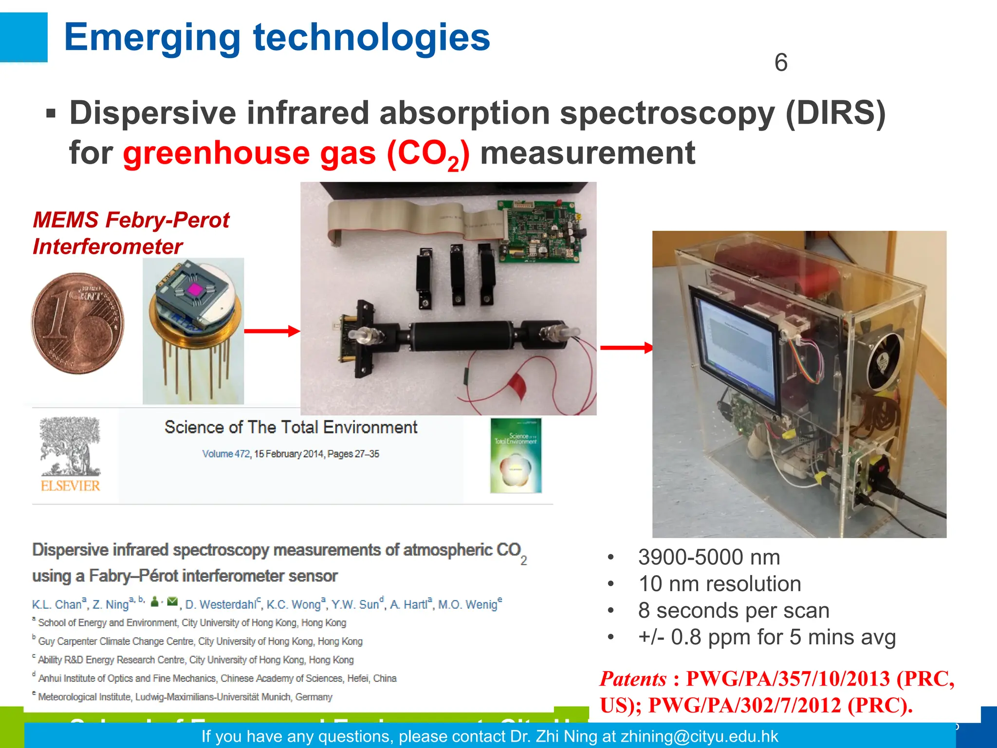 6
School of Energy and Environment, City University of Hong Kong
Emerging technologies
Patents : PWG/PA/357/10/2013 (PRC,
US); PWG/PA/302/7/2012 (PRC).
 Dispersive infrared absorption spectroscopy (DIRS)
for greenhouse gas (CO2) measurement
MEMS Febry-Perot
Interferometer
• 3900-5000 nm
• 10 nm resolution
• 8 seconds per scan
• +/- 0.8 ppm for 5 mins avg
6
If you have any questions, please contact Dr. Zhi Ning at zhining@cityu.edu.hk
 