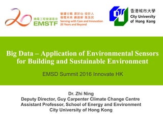 Big Data – Application of Environmental Sensors
for Building and Sustainable Environment
Dr. Zhi Ning
Deputy Director, Guy Carpenter Climate Change Centre
Assistant Professor, School of Energy and Environment
City University of Hong Kong
EMSD Summit 2016 Innovate HK
 