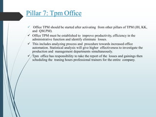 Pillar 7: Tpm Office
 Office TPM should be started after activating from other pillars of TPM (JH, KK,
and QM.PM).
 Office TPM must be established to improve productivity, efficiency in the
administrative function and identify eliminate losses.
 This includes analyzing process and procedure towards increased office
automation. Statistical analysis will give higher effectiveness to investigate the
production and management departments simultaneously.
 Tpm office has responsibility to take the report of the losses and gainings then
scheduling the traning hours professional trainers for the entire company.
 