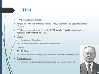 TPM
 TPM is a Japaneseconcept
 Origin of TPM can be traced back to1951, a company that created parts for
Toyota.
 TPM benchmark developed by the JIPM Seiichi Nakajima is therefore
regarded as the father of TPM.
 Total:
 Participant of all employee.
 Include all Departments, operation, equipment and
process.
 Productive:
 Pursue maximum efficiency of the production system by making zero loses.
 Maintenance:
 It means to proper maintain machine for good and productive life cycle
 