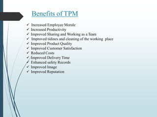 Benefits of TPM
 Increased Employee Morale
 Increased Productivity
 Improved Sharing and Working as a Team
 Improved tidines and cleaning of the working place
 Improved Product Quality
 Improved Customer Satisfaction
 Reduced Costs
 Improved Delivery Time
 Enhanced safety Records
 Improved Image
 Improved Reputation
 
