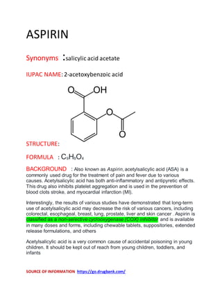 SOURCE OF INFORMATION https://go.drugbank.com/
ASPIRIN
Synonyms :salicylic acid acetate
IUPAC NAME:2-acetoxybenzoic acid
STRUCTURE:
FORMULA : C9H8O4
BACKGROUND : Also known as Aspirin, acetylsalicylic acid (ASA) is a
commonly used drug for the treatment of pain and fever due to various
causes. Acetylsalicylic acid has both anti-inflammatory and antipyretic effects.
This drug also inhibits platelet aggregation and is used in the prevention of
blood clots stroke, and myocardial infarction (MI).
Interestingly, the results of various studies have demonstrated that long-term
use of acetylsalicylic acid may decrease the risk of various cancers, including
colorectal, esophageal, breast, lung, prostate, liver and skin cancer . Aspirin is
classified as a non-selective cyclooxygenase (COX) inhibitor and is available
in many doses and forms, including chewable tablets, suppositories, extended
release formulations, and others
Acetylsalicylic acid is a very common cause of accidental poisoning in young
children. It should be kept out of reach from young children, toddlers, and
infants
 