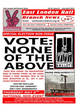 East London Rail Branch News                             Vol II, Issue 8   Late April 2010


                     East London Rail
                     Branch New s
                     Email:       eastlondonrail@rmt.org.uk

                      Chair: John Clarke– 07795237318       Secretary: Ed Shine–07889249392


                          National Union of Rail, Maritime, & Transport Workers’
                                 GENERAL SECRETARY: Bob Crow



SPECIAL ELECTION NON-ISSUE!


VOTE:
NONE
OF THE
ABOVE
‘THOSE WHO CHOOSE THE PARLIAMENTARY
                                                        HUNG PARLIAMENT???
ROAD TO CHANGE THINGS, DO NOT MERELY
CHOOSE A MORE TRANQUIL PATH TO THE
SAME REVOLUTION AS US... BUT A COM-
PLETELY DIFFERENT GOAL’
            VOTE FOR YOUR CLASS
         VOTE FOR YOUR COMMUNITY
         DON’T VOTE GOVERNMENTS!!!

THURSDAY MAY 6TH ...
NATIONAL NON-EVENT
               NEXT BRANCH MEETING: TUESDAY 18th MAY 2010, 1700 HOURS:
     1        The Railway Tavern Public House (Conservatory room), Angel Lane,
 Stratford, London E15… CONTACT THE SECRETARY (NUMBER/ EMAIL, AT TOP) FOR DETAILS
 