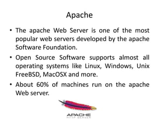 Apache
• The apache Web Server is one of the most
popular web servers developed by the apache
Software Foundation.
• Open Source Software supports almost all
operating systems like Linux, Windows, Unix
FreeBSD, MacOSX and more.
• About 60% of machines run on the apache
Web server.
 