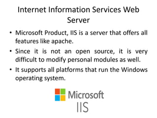 Internet Information Services Web
Server
• Microsoft Product, IIS is a server that offers all
features like apache.
• Since it is not an open source, it is very
difficult to modify personal modules as well.
• It supports all platforms that run the Windows
operating system.
 