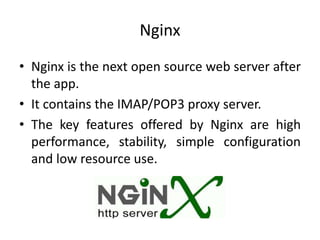 Nginx
• Nginx is the next open source web server after
the app.
• It contains the IMAP/POP3 proxy server.
• The key features offered by Nginx are high
performance, stability, simple configuration
and low resource use.
 