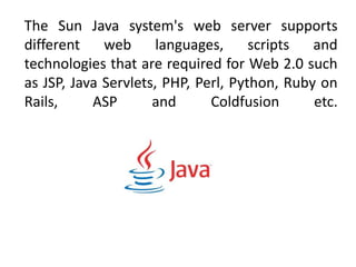 The Sun Java system's web server supports
different web languages, scripts and
technologies that are required for Web 2.0 such
as JSP, Java Servlets, PHP, Perl, Python, Ruby on
Rails, ASP and Coldfusion etc.
 