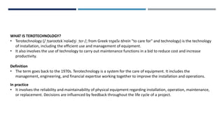 WHAT IS TEROTECHNOLOGY?
• Terotechnology (/ˌtɪəroʊtɛkˈnɒlədʒi ˌtɛr-/; from Greek τηρεῖν tērein "to care for" and technology) is the technology
of installation, including the efficient use and management of equipment.
• It also involves the use of technology to carry out maintenance functions in a bid to reduce cost and increase
productivity.
Definition
• The term goes back to the 1970s. Terotechnology is a system for the care of equipment. It includes the
management, engineering, and financial expertise working together to improve the installation and operations.
In practice
• It involves the reliability and maintainability of physical equipment regarding installation, operation, maintenance,
or replacement. Decisions are influenced by feedback throughout the life cycle of a project.
 
