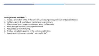 Goals ( Why we need TPM? )
1. Increase production while, at the same time, increasing employee morale and job satisfaction.
2. Hold emergency & unscheduled maintenance to a minimum.
3. Maintenance is no – longer regarded as a Non – Profit activity.
4. Avoid wastage in quickly changing environment.
5. Reduce Cost of Manufacturing.
6. Produce a low batch quantity at the earliest possible time.
7. Goods send to Customers must be “ non – defective”.
 