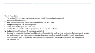 The 5S Foundation
• The goal of 5S is to create a work environment that is clean and well-organized.
• It consists of five elements:
 Sort: eliminate anything that is not truly needed in the work area
 Straighten: organize the remaining items
 Shine: clean and inspect the work area
 Standardize: create standards for performing the above three activities
 Sustain: ensure the standards are regularly applied
• It should be reasonably intuitive how 5S creates a foundation for well-running equipment. For example, in a clean
and well-organized work environment, tools and parts are much easier to find, and it is much easier to spot
emerging issues such as fluid leaks, material spills, metal shavings from unexpected wear, hairline cracks in
mechanisms, etc.
 