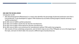 OEE AND THE SIX BIG LOSSES
Introduction to OEE
• OEE (Overall Equipment Effectiveness) is a metric that identifies the percentage of planned production time that is
truly productive. It was developed to support TPM initiatives by accurately tracking progress towards achieving
“perfect production”.
 An OEE score of 100% is perfect production.
 An OEE score of 85% is world class for discrete manufacturers.
 An OEE score of 60% is fairly typical for discrete manufacturers.
 An OEE score of 40% is not uncommon for manufacturers without TPM and/or lean programs.
• OEE consists of three underlying components, each of which maps to one of the TPM goals set out at the beginning of
this topic, and each of which takes into account a different type of productivity loss.
 