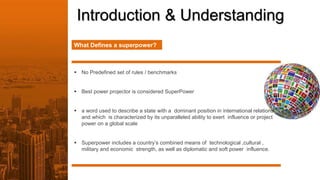Introduction & Understanding
What Defines a superpower?
 No Predefined set of rules / benchmarks
 Best power projector is considered SuperPower
 a word used to describe a state with a dominant position in international relations
and which is characterized by its unparalleled ability to exert influence or project
power on a global scale
 Superpower includes a country’s combined means of technological ,cultural ,
military and economic strength, as well as diplomatic and soft power influence.
 