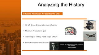 Analyzing the History
Industrial Revolution 4.0 decides the fate!
 AI, IoT, Green Energy is the main influencer
 Maximum Production is goal
 Technology in Military: Need, scope & future
 Henry Kissinger’s famous quote
 