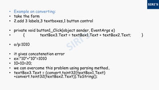 • Example on converting:
• take the form
• 2.add 3 labels,3 textboxes,1 button control
• private void button1_Click(object sender, EventArgs e)
• { textBox3.Text = textBox1.Text + textBox2.Text; }
• o/p:1010
• it gives concatenation error
• ex:"10"+"10"=1010
• 10+10=20;
• we can overcome this problem using parsing method..
• textBox3.Text = (convert.toint32(textBox1.Text)
+convert.toint32(textBox2.Text)).ToString();
 