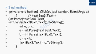 • 2 nd method:
• private void button1_Click(object sender, EventArgs e)
• { // textBox3.Text =
(int.Parse(textBox1.Text)
+int.Parse(textBox2.Text)).ToString();
• int a, b, c;
• a = int.Parse(textBox1.Text);
• b = int.Parse(textBox2.Text);
• c = a + b;
• textBox3.Text = c.ToString();
• }
 