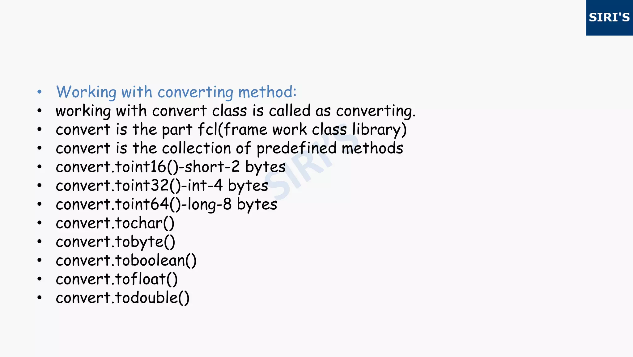 • Working with converting method:
• working with convert class is called as converting.
• convert is the part fcl(frame work class library)
• convert is the collection of predefined methods
• convert.toint16()-short-2 bytes
• convert.toint32()-int-4 bytes
• convert.toint64()-long-8 bytes
• convert.tochar()
• convert.tobyte()
• convert.toboolean()
• convert.tofloat()
• convert.todouble()
 