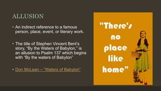 ALLUSION
• An indirect reference to a famous
person, place, event, or literary work.
• The title of Stephen Vincent Bent’s
story, “By the Waters of Babylon,” is
an allusion to Psalm 137 which begins
with “By the waters of Babylon”
• Don McLean – “Waters of Babylon”
 