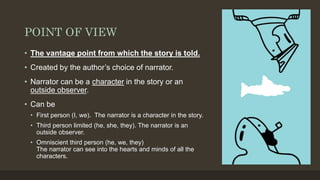 POINT OF VIEW
• The vantage point from which the story is told.
• Created by the author’s choice of narrator.
• Narrator can be a character in the story or an
outside observer.
• Can be
• First person (I, we). The narrator is a character in the story.
• Third person limited (he, she, they). The narrator is an
outside observer.
• Omniscient third person (he, we, they)
The narrator can see into the hearts and minds of all the
characters.
 