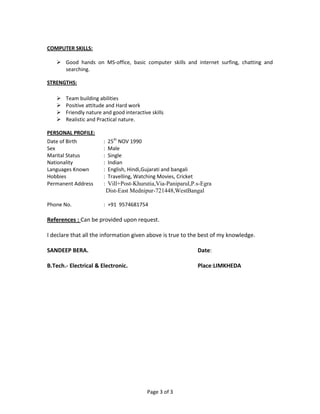 Page 3 of 3
COMPUTER SKILLS:
 Good hands on MS-office, basic computer skills and internet surfing, chatting and
searching.
STRENGTHS:
 Team building abilities
 Positive attitude and Hard work
 Friendly nature and good interactive skills
 Realistic and Practical nature.
PERSONAL PROFILE:
Date of Birth : 25th
NOV 1990
Sex : Male
Marital Status : Single
Nationality : Indian
Languages Known : English, Hindi,Gujarati and bangali
Hobbies : Travelling, Watching Movies, Cricket
Permanent Address : Vill+Post-Khurutia,Via-Paniparul,P.s-Egra
Dist-East Mednipur-721448,WestBangal
Phone No. : +91 9574681754
References : Can be provided upon request.
I declare that all the information given above is true to the best of my knowledge.
SANDEEP BERA. Date:
B.Tech.- Electrical & Electronic. Place:LIMKHEDA
 