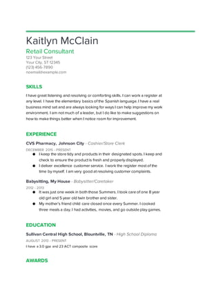 Kaitlyn McClain
Retail Consultant
123 Your Street
Your City, ST 12345
(123) 456-7890
noemail@example.com
SKILLS
I have great listening and resolving or comforting skills. I can work a register at
any level. I have the elementary basics of the Spanish language. I have a real
business mind set and are always looking for ways I can help improve my work
environment. I am not much of a leader, but I do like to make suggestions on
how to make things better when I notice room for improvement.
EXPERIENCE
CVS Pharmacy, Johnson City - Cashier/Store Clerk
DECEMBER 2015 - PRESENT
● I keep the store tidy and products in their designated spots. I keep and
check to ensure the product is fresh and properly displayed.
● I deliver excellence customer service. I work the register most of the
time by myself. I am very good at resolving customer complaints.
Babysitting, My House - Babysitter/Caretaker
2012 - 2013
● It was just one week in both those Summers. I took care of one 8 year
old girl and 5 year old twin brother and sister.
● My mother’s friend child care closed once every Summer. I cooked
three meals a day. I had activities, movies, and go outside play games.
EDUCATION
Sullivan Central High School, Blountville, TN - High School Diploma
AUGUST 2013 - PRESENT
I have a 3.0 gpa and 23 ACT composite score
AWARDS
 