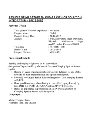 Resume of KR SATHEESH KUMAR (Senior solution
integrator - Ericsson)
Personal Detail:
Total years of Telecom experience : 9+ Years
Passport status : Valid
Passport Expiry Date : 31-12-2017
Address : 3/26, Nithyanand sagar apartment,
Block-B, Madhavaram high
road,Permabur,Chennai-600011
Telephone : +918056111751
Date of Birth : 06-05-1986
Passport Number : G6931131
Professional Detail:
Seeking challenging assignment on all conversions
(Integration/Expansion/Up gradation) of Ericsson Charging System Access
Nodes.
• Having 9+ years of professional experience in Telecom IN and CORE
network on both implementation and operational support.
• Presently working as Senior Solution Integrator - Data charging domain
with EGI.
• Have good knowledge about Policy services (Gx[Legacy/Proxy], Sy,
Esy, DTR, Ro, INAP, CS1+, CAP and SCAPv1/v2 protocols.
• Hands on experience in performing SS7/CIP-IP configuration on
Charging System-Access node integration.
Languages:
Mother Tongue: Tamil
Fluent In: Tamil and English
 