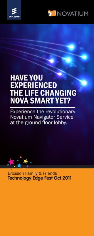 Ericsson Family & Friends
Technology Edge Fest Oct 2011
HAVE YOU
EXPERIENCED
THE LIFE CHANGING
NOVA SMART YET?
Experience the revolutionary
Novatium Navigator Service
at the ground floor lobby.
 
