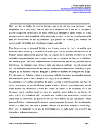 LA NEUTRALIDAD DE LA RED
Tenorio Jiménez Pedro Guadalupe
http://www.educacionenvalores.org/spip.php?article2762
https://www.fayerwayer.com/2014/03/ley-de-telecomunicaciones-en-mexico-revive-iniciativa-contra-la-neutralidad-de-la-red/
https://www.aclu.org/net-neutrality
CONTEXTO NACIONAL E INTERNACIONAL III 2CM32
Hoy en día se hablan de muchos términos que en la red son muy comunes, y que
empleamos en la vida diaria. Uno de ellos es la neutralidad de la red es un concepto o
principio propuesto por las redes de banda ancha. Este concepto se aplica a todas las redes
de comunicación, describiendo el tráfico que circula en ellas. La red es neutral cuando esté
libre de restricciones en los equipamientos que pueden ser usados y las maneras de
comunicación permitidas, que no bloquean ningún contenido.
Este tema es muy controversial debido a que diversos grupos han hecho campañas para
defender ciertas normas y la neutralidad de la red, para que los proveedores de servicios no
bloquen algunas aplicaciones, páginas web, etc. Algunos de los grandes creadores de la red
defienden apasionadamente este concepto en el cual los paquetes de datos de la red deben
ser tratados igual. Así como defienden están en contra de las telefónicas y proveedores de
Internet que no respetan estas normas y cada vez tratan de restringir más el acceso a la
red. Se han dado varios casos en los que van en contra de la neutralidad, en Europa la gran
mayoría de las telefonías móviles bloquean el servicio de telefonía IP principalmente Skype.
Por otra parte en Estados Unidos la empresa de cable ha disminuido su calidad de servicio
con más lentitud para el tráfico de tipo P2P a algunos de sus clientes.
La justificación de muchas compañías de estos servicios e internet justifican este tipo de
actos para separar y tratar de diferente manera al tráfico, diciendo que es necesario para el
mejor transito de información, y evitar los cuellos de botella. Si la neutralidad de la red
terminara habría cambios negativos para los usuarios, sobre todos en su libertad de
comunicación. Controlando el tráfico se puede usar para bloquear servicios de competidores
impidiendo su crecimiento. Se podría dar el caso de la Internet de dos velocidades. Hace
poco en Estados Unidos paso esto debido a que proveedores de servicio de internet querían
disminuir la velocidad del servicio gratuito, mientras que le daban preferencia al de Paga.
Pero con la regulación de la Ley de Comunicaciones se pudo evitar este desastre que
afectaría a millones de usuarios.
 