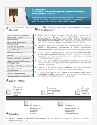 Key Skills Profile Summary
Quality focused professional, problem solver & primary customer service
leader with nearly 28 years of rich UAE & Indian experience in
Strategy Planning, Logistics, Procurement, Materials Management
and Vendor Development across Manufacturing, Petrochemical, Oil &
Gas, Power, Construction / HVAC / MEP and DEWA / SEWA domains
Enterprising leader with a strong record of contributions that streamlined
logistics, warehousing, procurement & vendor development
related operations, heightened productivity & enhanced internal controls
Led the creation of business case for transformation of supply chain into
a more value creating functions through redesigning organization,
processes & interfaces and devising technology based solutions for start-up
as well as established companies
Honed with a cross-cultural exposure in working with multi-locational &
cultural personnel across globe; executed complex projects and registered
substantial cost savings
Expertise in establishing various processes & SOPs, streamlining
workflow and creating work environment to enhance productivity
A forward thinking person with strong communication, analytical &
organizational skills; well organized with a record that demonstrates
self-motivation & creativity to achieve corporate goals
Career Timeline
Education
Bachelors Degree in Mechanical Engineering from Govt. College of Engineering, Coimbatore, affiliated to
Bharatiar University in 1987
Procurement / Commercial
Operations / Import
Consignments
Materials / Warehouse
Management
Vendor Development
Supply Chain Management
Strategy Planning
Logistics
Legal / Statutory Compliance
Safety, Quality & Efficiency /
IMS Reporting
Sales Tax, VAT & Excise Duties
Client Relationship
Management
Process Improvement
Team Building & Leadership
L. RAMKUMAR
~ Procurement ~ Material Management ~ Vendor Development ~
Strategy Planning ~ Logistics
Achievement-oriented senior management professional with a proven career in
conceiving & implementing effective ideas / strategies through inspiring
leadership, rich technical experience and innovation excellence
(1)
Aug’87-May’94:
M/s MALU FAB
Industries as
Production /
Procurement
Engineer
(3)
Jun’05-Jun’08:
Tecsol International
LLC as Procurement
Engineer –
Mechanical
(5)
Since Sep’10:
Middle East
Specialized
Cables Co. as
Section Head
(2)
Jun’94-Mar’04:
M/s ELGI
Equipments Ltd. as
Procurement
Engineer –
Technical
(4)
Jul’08-Aug’10:
Imec Intercon Electro
Mechanical Works LLC
as Procurement
Engineer-HVAC,
Plumbing & Electrical
00971503568938 / +91-9585357601 2015slrkumar@gmail.com / slrkumar2005@yahoo.co.in
 