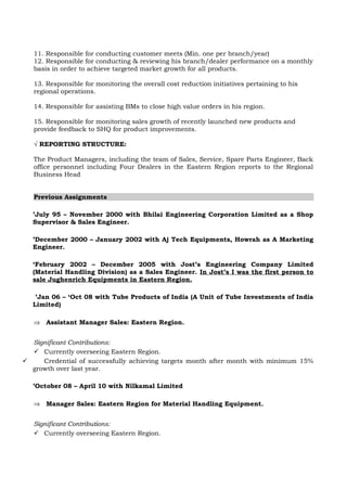9. Responsible to provide feedback on requirements pertaining to new products or
changes in current product features, based on market data.
10. Responsible for providing support to AMA’s on handling employee & their
Performance.
11. Responsible for conducting customer meets (Min. one per branch/year)
12. Responsible for conducting & reviewing his branch/dealer performance on a monthly
basis in order to achieve targeted market growth for all products.
13. Responsible for monitoring the overall cost reduction initiatives pertaining to his
regional operations.
14. Responsible for assisting BMs to close high value orders in his region.
15. Responsible for monitoring sales growth of recently launched new products and
provide feedback to SHQ for product improvements.
√ REPORTING STRUCTURE:
The Product Managers, including the team of Sales, Service, Spare Parts Engineer, Back
office personnel including Four Dealers in the Eastern Region reports to the Regional
Business Head
Previous Assignments
’July 95 – November 2000 with Bhilai Engineering Corporation Limited as a Shop
Supervisor & Sales Engineer.
’December 2000 – January 2002 with Aj Tech Equipments, Howrah as A Marketing
Engineer.
‘February 2002 – December 2005 with Jost’s Engineering Company Limited
(Material Handling Division) as a Sales Engineer. In Jost’s I was the first person to
sale Jughenrich Equipments in Eastern Region.
’Jan 06 – ‘Oct 08 with Tube Products of India (A Unit of Tube Investments of India
Limited)
⇒ Assistant Manager Sales: Eastern Region.
Significant Contributions:
 Currently overseeing Eastern Region.
 Credential of successfully achieving targets month after month with minimum 15%
growth over last year.
’October 08 – April 10 with Nilkamal Limited
 