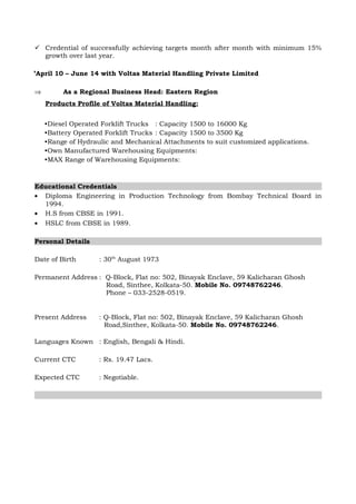 ⇒ Manager Sales: Eastern Region for Material Handling Equipment.
Significant Contributions:
 Currently overseeing Eastern Region.
 Credential of successfully achieving targets month after month with minimum 15%
growth over last year.
’April 10 – June 14 with Voltas Material Handling Private Limited
⇒ As a Regional Business Head: Eastern Region
Products Profile of Voltas Material Handling:
•Diesel Operated Forklift Trucks : Capacity 1500 to 16000 Kg
•Battery Operated Forklift Trucks : Capacity 1500 to 3500 Kg
•Range of Hydraulic and Mechanical Attachments to suit customized applications.
•Own Manufactured Warehousing Equipments:
•MAX Range of Warehousing Equipments:
Educational Credentials
• Diploma Engineering in Production Technology from Bombay Technical Board in
1994.
• H.S from CBSE in 1991.
• HSLC from CBSE in 1989.
Personal Details
Date of Birth : 30th
August 1973
Permanent Address : Q-Block, Flat no: 502, Binayak Enclave, 59 Kalicharan Ghosh
Road, Sinthee, Kolkata-50. Mobile No. 09748762246.
Phone – 033-2528-0519.
Present Address : Q-Block, Flat no: 502, Binayak Enclave, 59 Kalicharan Ghosh
Road, Sinthee, Kolkata-50. Mobile No. 09748762246.
Languages Known : English, Bengali & Hindi.
Current CTC : Rs. 19.47 Lacs.
Expected CTC : Negotiable.
 
