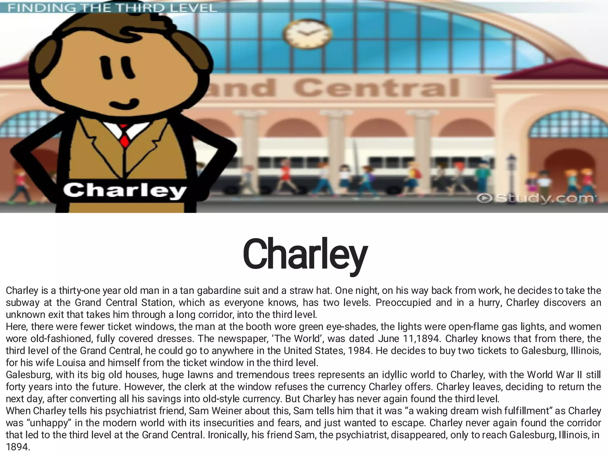 Charley
Charley is a thirty-one year old man in a tan gabardine suit and a straw hat. One night, on his way back from work, he decides to take the
subway at the Grand Central Station, which as everyone knows, has two levels. Preoccupied and in a hurry, Charley discovers an
unknown exit that takes him through a long corridor, into the third level.
Here, there were fewer ticket windows, the man at the booth wore green eye-shades, the lights were open-flame gas lights, and women
wore old-fashioned, fully covered dresses. The newspaper, ‘The World’, was dated June 11,1894. Charley knows that from there, the
third level of the Grand Central, he could go to anywhere in the United States, 1984. He decides to buy two tickets to Galesburg, Illinois,
for his wife Louisa and himself from the ticket window in the third level.
Galesburg, with its big old houses, huge lawns and tremendous trees represents an idyllic world to Charley, with the World War II still
forty years into the future. However, the clerk at the window refuses the currency Charley offers. Charley leaves, deciding to return the
next day, after converting all his savings into old-style currency. But Charley has never again found the third level.
When Charley tells his psychiatrist friend, Sam Weiner about this, Sam tells him that it was “a waking dream wish fulfillment” as Charley
was “unhappy” in the modern world with its insecurities and fears, and just wanted to escape. Charley never again found the corridor
that led to the third level at the Grand Central. Ironically, his friend Sam, the psychiatrist, disappeared, only to reach Galesburg, Illinois, in
1894.
 