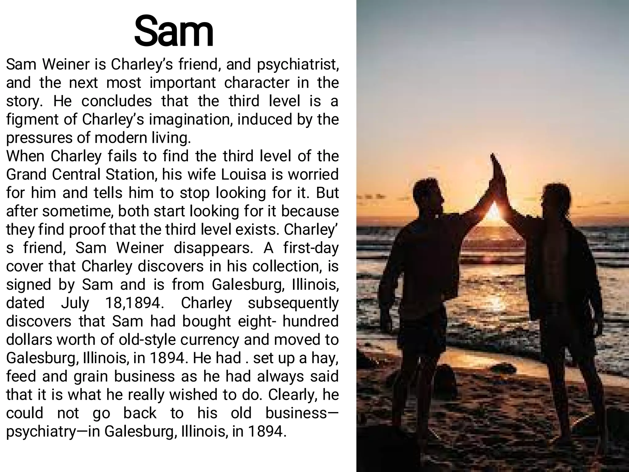Sam
Sam Weiner is Charley’s friend, and psychiatrist,
and the next most important character in the
story. He concludes that the third level is a
figment of Charley’s imagination, induced by the
pressures of modern living.
When Charley fails to find the third level of the
Grand Central Station, his wife Louisa is worried
for him and tells him to stop looking for it. But
after sometime, both start looking for it because
they find proof that the third level exists. Charley’
s friend, Sam Weiner disappears. A first-day
cover that Charley discovers in his collection, is
signed by Sam and is from Galesburg, Illinois,
dated July 18,1894. Charley subsequently
discovers that Sam had bought eight- hundred
dollars worth of old-style currency and moved to
Galesburg, Illinois, in 1894. He had . set up a hay,
feed and grain business as he had always said
that it is what he really wished to do. Clearly, he
could not go back to his old business—
psychiatry—in Galesburg, Illinois, in 1894.
 