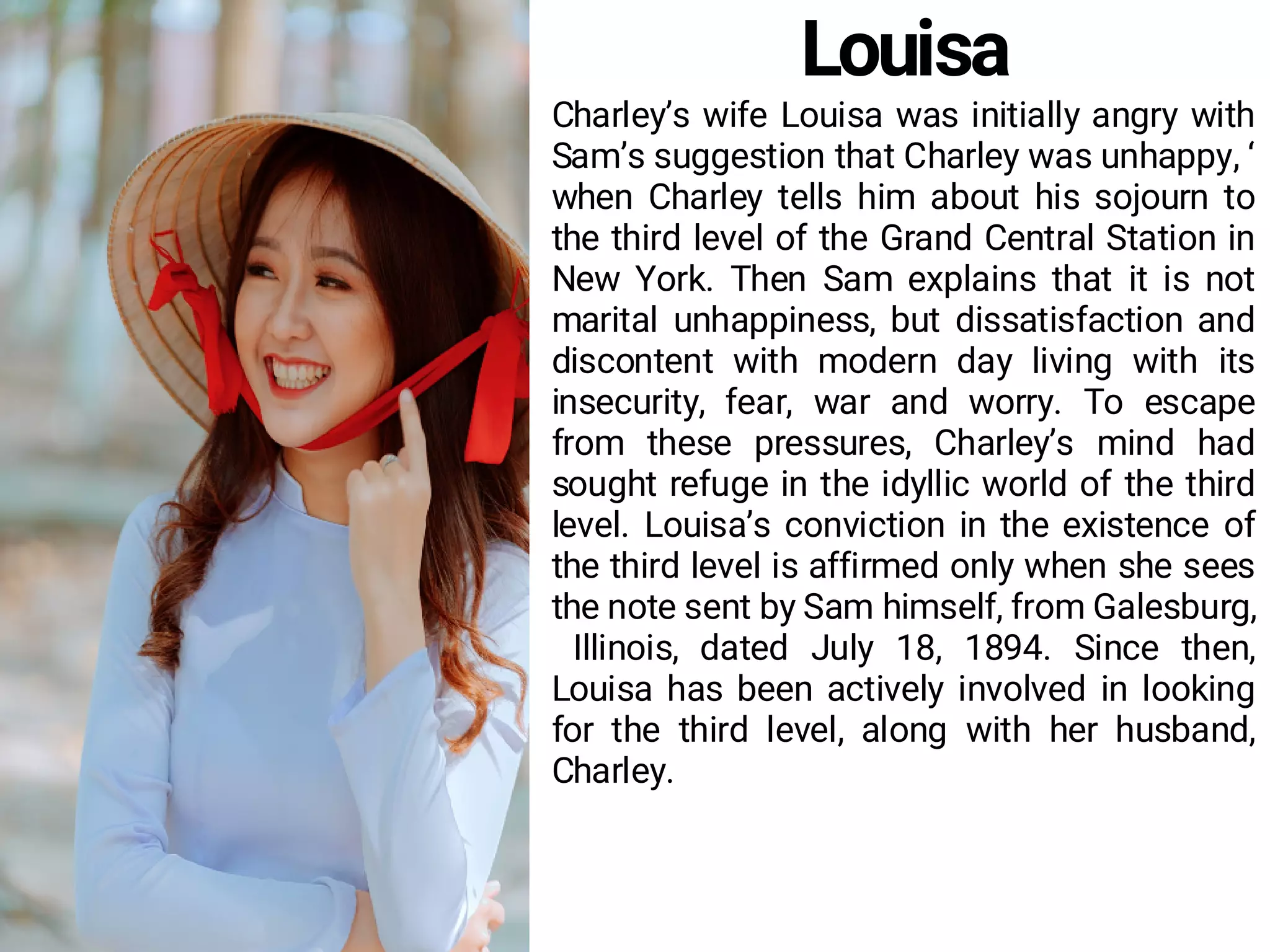 Louisa
Charley’s wife Louisa was initially angry with
Sam’s suggestion that Charley was unhappy, ‘
when Charley tells him about his sojourn to
the third level of the Grand Central Station in
New York. Then Sam explains that it is not
marital unhappiness, but dissatisfaction and
discontent with modern day living with its
insecurity, fear, war and worry. To escape
from these pressures, Charley’s mind had
sought refuge in the idyllic world of the third
level. Louisa’s conviction in the existence of
the third level is affirmed only when she sees
the note sent by Sam himself, from Galesburg,
Illinois, dated July 18, 1894. Since then,
Louisa has been actively involved in looking
for the third level, along with her husband,
Charley.
 