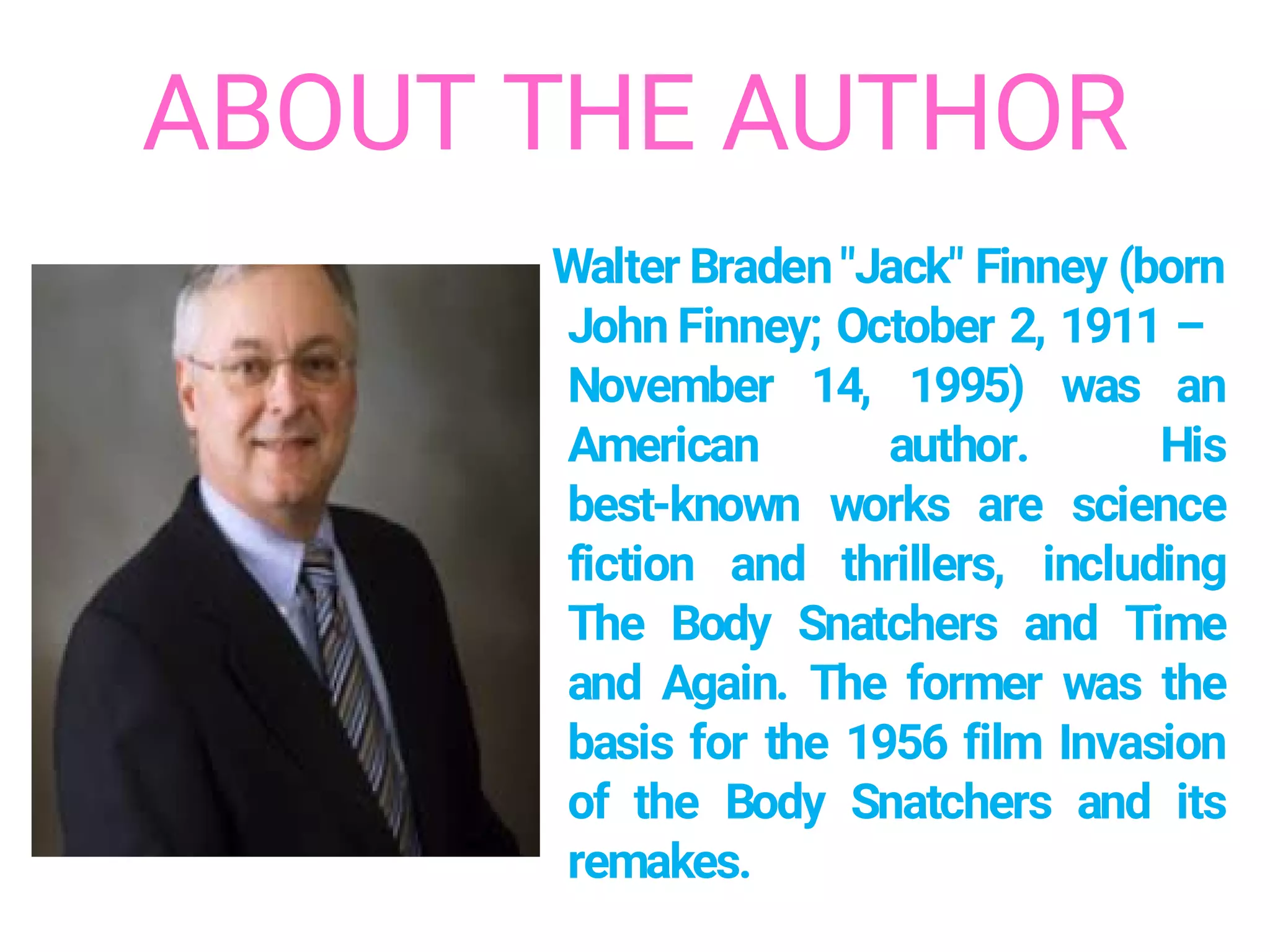 ABOUT THE AUTHOR
Walter Braden"Jack" Finney (born
John Finney; October 2, 1911 –
November 14, 1995) was an
American author. His
best-known works are science
fiction and thrillers, including
The Body Snatchers and Time
and Again. The former was the
basis for the 1956 film Invasion
of the Body Snatchers and its
remakes.
 