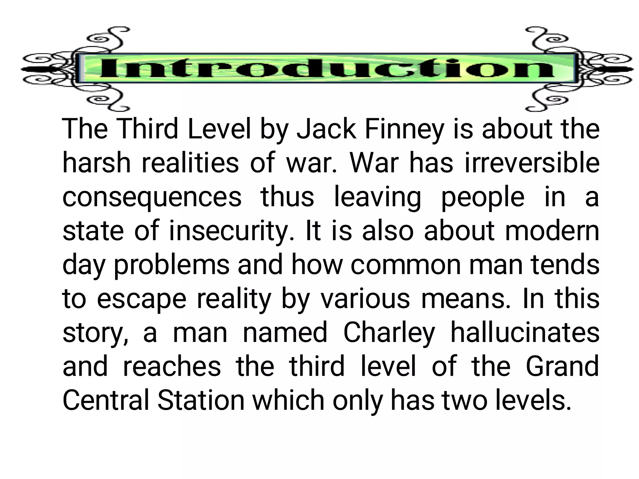 The Third Level by Jack Finney is about the
harsh realities of war. War has irreversible
consequences thus leaving people in a
state of insecurity. It is also about modern
day problems and how common man tends
to escape reality by various means. In this
story, a man named Charley hallucinates
and reaches the third level of the Grand
Central Station which only has two levels.
 