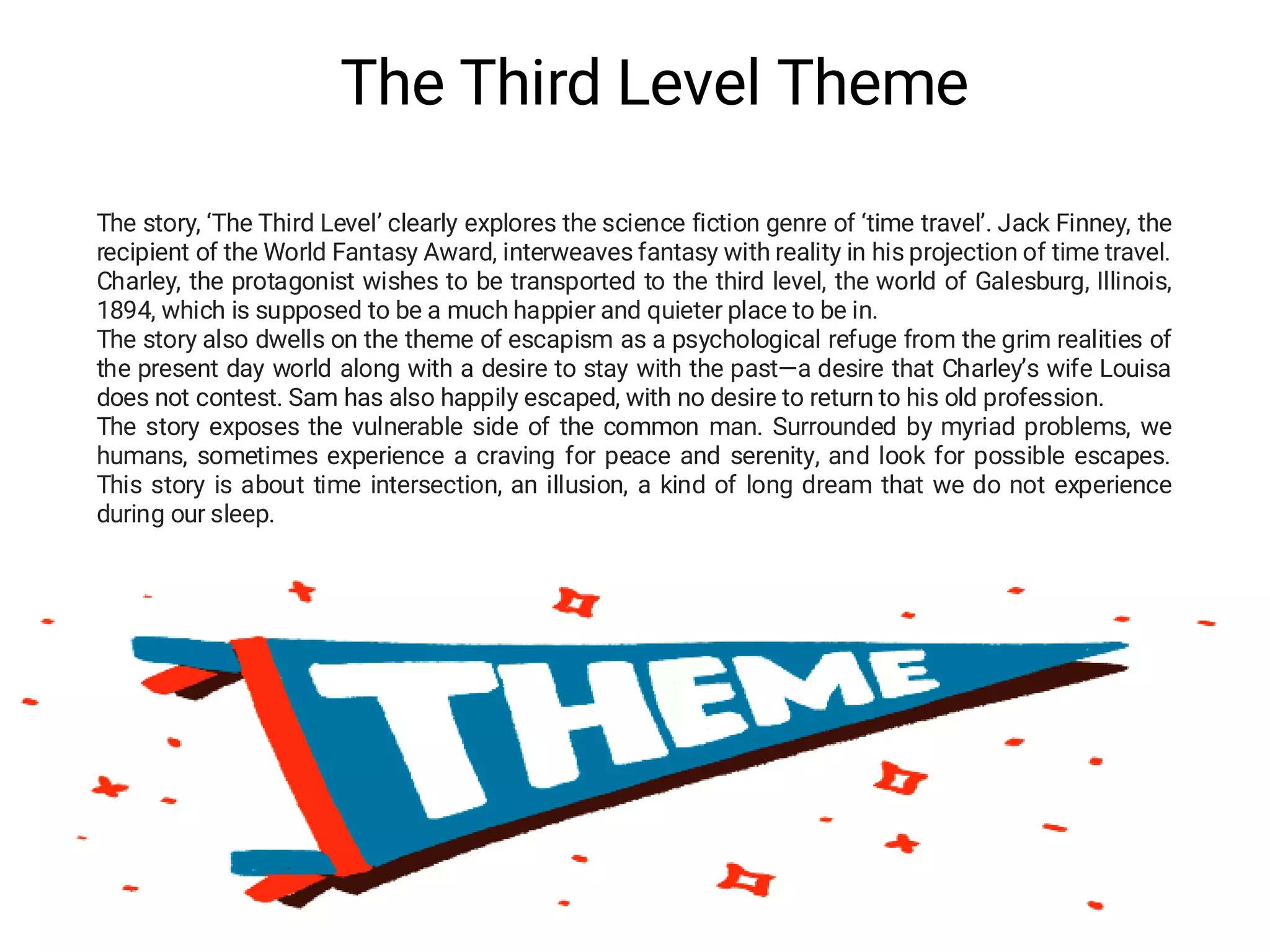 The Third Level Theme
The story, ‘The Third Level’ clearly explores the science fiction genre of ‘time travel’. Jack Finney, the
recipient of the World Fantasy Award, interweaves fantasy with reality in his projection of time travel.
Charley, the protagonist wishes to be transported to the third level, the world of Galesburg, Illinois,
1894, which is supposed to be a much happier and quieter place to be in.
The story also dwells on the theme of escapism as a psychological refuge from the grim realities of
the present day world along with a desire to stay with the past—a desire that Charley’s wife Louisa
does not contest. Sam has also happily escaped, with no desire to return to his old profession.
The story exposes the vulnerable side of the common man. Surrounded by myriad problems, we
humans, sometimes experience a craving for peace and serenity, and look for possible escapes.
This story is about time intersection, an illusion, a kind of long dream that we do not experience
during our sleep.
 
