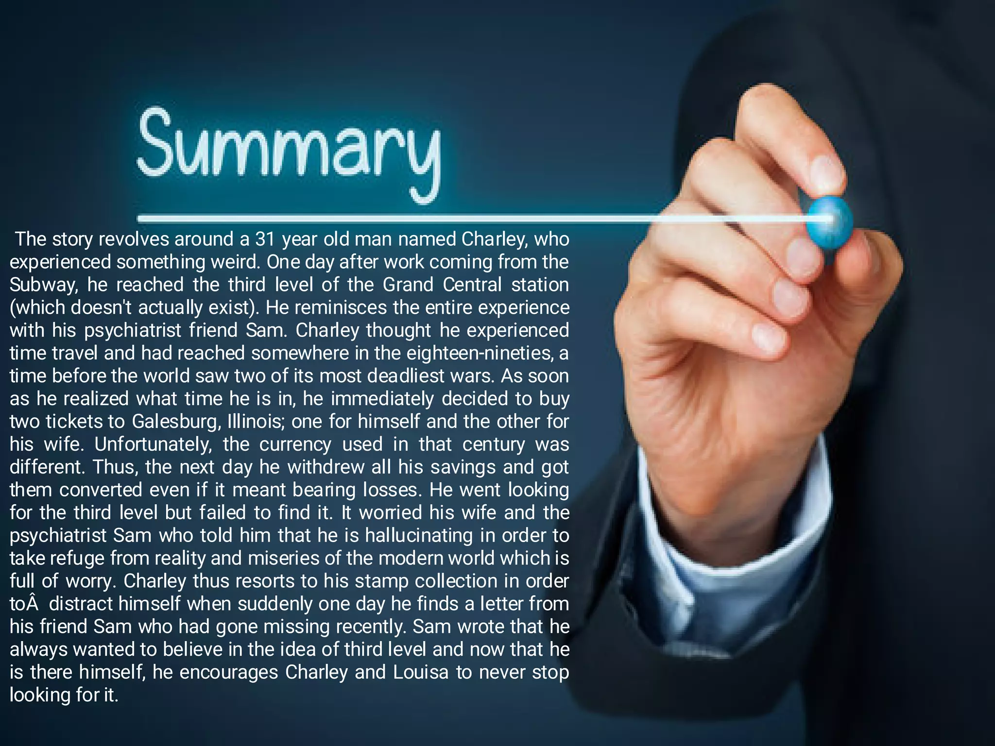 The story revolves around a 31 year old man named Charley, who
experienced something weird. One day after work coming from the
Subway, he reached the third level of the Grand Central station
(which doesn't actually exist). He reminisces the entire experience
with his psychiatrist friend Sam. Charley thought he experienced
time travel and had reached somewhere in the eighteen-nineties, a
time before the world saw two of its most deadliest wars. As soon
as he realized what time he is in, he immediately decided to buy
two tickets to Galesburg, Illinois; one for himself and the other for
his wife. Unfortunately, the currency used in that century was
different. Thus, the next day he withdrew all his savings and got
them converted even if it meant bearing losses. He went looking
for the third level but failed to find it. It worried his wife and the
psychiatrist Sam who told him that he is hallucinating in order to
take refuge from reality and miseries of the modern world which is
full of worry. Charley thus resorts to his stamp collection in order
toÂ distract himself when suddenly one day he finds a letter from
his friend Sam who had gone missing recently. Sam wrote that he
always wanted to believe in the idea of third level and now that he
is there himself, he encourages Charley and Louisa to never stop
looking for it.
 