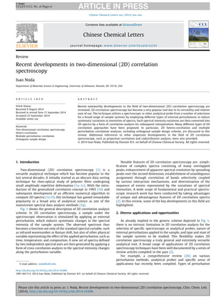 Review
Recent developments in two-dimensional (2D) correlation
spectroscopy
Isao Noda
Department of Materials Science & Engineering, University of Delaware, Newark, DE 19716, USA
1. Introduction
Two-dimensional (2D) correlation spectroscopy [1] is a
versatile analytical technique which has become popular in the
last several decades. It initially started as an obscure data sorting
technique for rheo-optical study of polymer ﬁlms undergoing
small amplitude repetitive deformation [1a–1c]. With the intro-
duction of the generalized correlation concept in 1993 [1d] and
subsequent development of an efﬁcient numerical algorithm to
compute 2D spectra [1e,1f], this technique has gained remarkable
popularity in a broad area of analytical science as one of the
mainstream spectral data analysis methods [1g].
Fig. 1 shows the general description of 2D correlation analysis
scheme. In 2D correlation spectroscopy, a sample under the
spectroscopic observation is stimulated by applying an external
perturbation, which induces systematic changes in the spectral
intensity of the sample system. The observed spectrum thus
becomes a function not only of the standard spectral variable, such
as infrared wavenumber or Raman shift, but also of other physical
variable representing the effect of the applied perturbation, such as
time, temperature, and composition. A new set of spectra deﬁned
by two independent spectral axes are then generated by applying a
form of cross correlation analysis to the spectral intensity changes
along the perturbation variable.
Notable features of 2D correlation spectroscopy are: simpli-
ﬁcation of complex spectra consisting of many overlapped
peaks, enhancement of apparent spectral resolution by spreading
peaks over the second dimension, establishment of unambiguous
assignment through correlation of bands selectively coupled
by various interaction mechanisms, and determination of the
sequence of events represented by the variations of spectral
intensities. A wide scope of fundamental and practical spectro-
scopic research work has been conducted by taking advantages
of unique and advantageous features of 2D correlation spectra
[2]. In this review, some of the key developments in this ﬁeld are
highlighted.
2. Diverse applications and opportunities
As already implied in the generic scheme depicted in Fig. 1,
there is no intrinsic limitation in 2D correlation analysis for the
selection of speciﬁc spectroscopic or analytical probes, nature of
external perturbations applied to the sample, and type and state of
the sample systems to be studied. This ﬂexibility makes 2D
correlation spectroscopy a truly general and extremely versatile
analytical tool. A broad range of applications of 2D correlation
spectroscopy techniques have been well documented by a series of
review articles compiled in the past [2].
For example, a comprehensive review [2h] on various
perturbation methods, analytical probes and speciﬁc areas of
applications has recently been compiled. Types of perturbation
Chinese Chemical Letters xxx (2014) xxx–xxx
A R T I C L E I N F O
Article history:
Received 8 August 2014
Received in revised form 15 September 2014
Accepted 25 September 2014
Available online xxx
Keywords:
Two-dimensional correlation spectroscopy
Hetero-correlation
Multiple perturbation correlation
Orthogonal sample design
A B S T R A C T
Recent noteworthy developments in the ﬁeld of two-dimensional (2D) correlation spectroscopy are
reviewed. 2D correlation spectroscopy has become a very popular tool due to its versatility and relative
ease of use. The technique utilizes a spectroscopic or other analytical probe from a number of selections
for a broad range of sample systems by employing different types of external perturbations to induce
systematic variations in intensities of spectra. Such spectral intensity variations are then converted into
2D spectra by a form of correlation analysis for subsequent interpretation. Many different types of 2D
correlation approaches have been proposed. In particular, 2D hetero-correlation and multiple
perturbation correlation analyses, including orthogonal sample design scheme, are discussed in this
review. Additional references to other important developments in the ﬁeld of 2D correlation
spectroscopy, such as projection correlation and codistribution analysis, were also provided.
ß 2014 Isao Noda. Published by Elsevier B.V. on behalf of Chinese Chemical Society. All rights reserved.
E-mail address: noda@udel.edu.
G Model
CCLET-3112; No. of Pages 6
Please cite this article in press as: I. Noda, Recent developments in two-dimensional (2D) correlation spectroscopy, Chin. Chem. Lett.
(2014), http://dx.doi.org/10.1016/j.cclet.2014.10.006
Contents lists available at ScienceDirect
Chinese Chemical Letters
journal homepage: www.elsevier.com/locate/cclet
http://dx.doi.org/10.1016/j.cclet.2014.10.006
1001-8417/ß 2014 Isao Noda. Published by Elsevier B.V. on behalf of Chinese Chemical Society. All rights reserved.
 