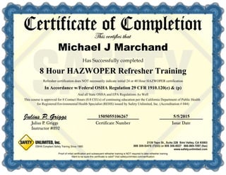 1505055106267 5/5/2015
In Accordance w/Federal OSHA Regulation 29 CFR 1910.120(e) & (p)
Proof of initial certification and subsequent refresher training is NOT required to take refresher training
Refresher certification does NOT necessarily indicate initial 24 or 40 Hour HAZWOPER certification
And all State OSHA and EPA Regulations As Well
This course is approved for 8 Contact Hours (0.8 CEUs) of continuing education per the California Department of Public Health
for Registered Environmental Health Specialist (REHS) issued by Safety Unlimited, Inc. (Accreditation # 044)
8 Hour HAZWOPER Refresher Training
Michael J Marchand
 