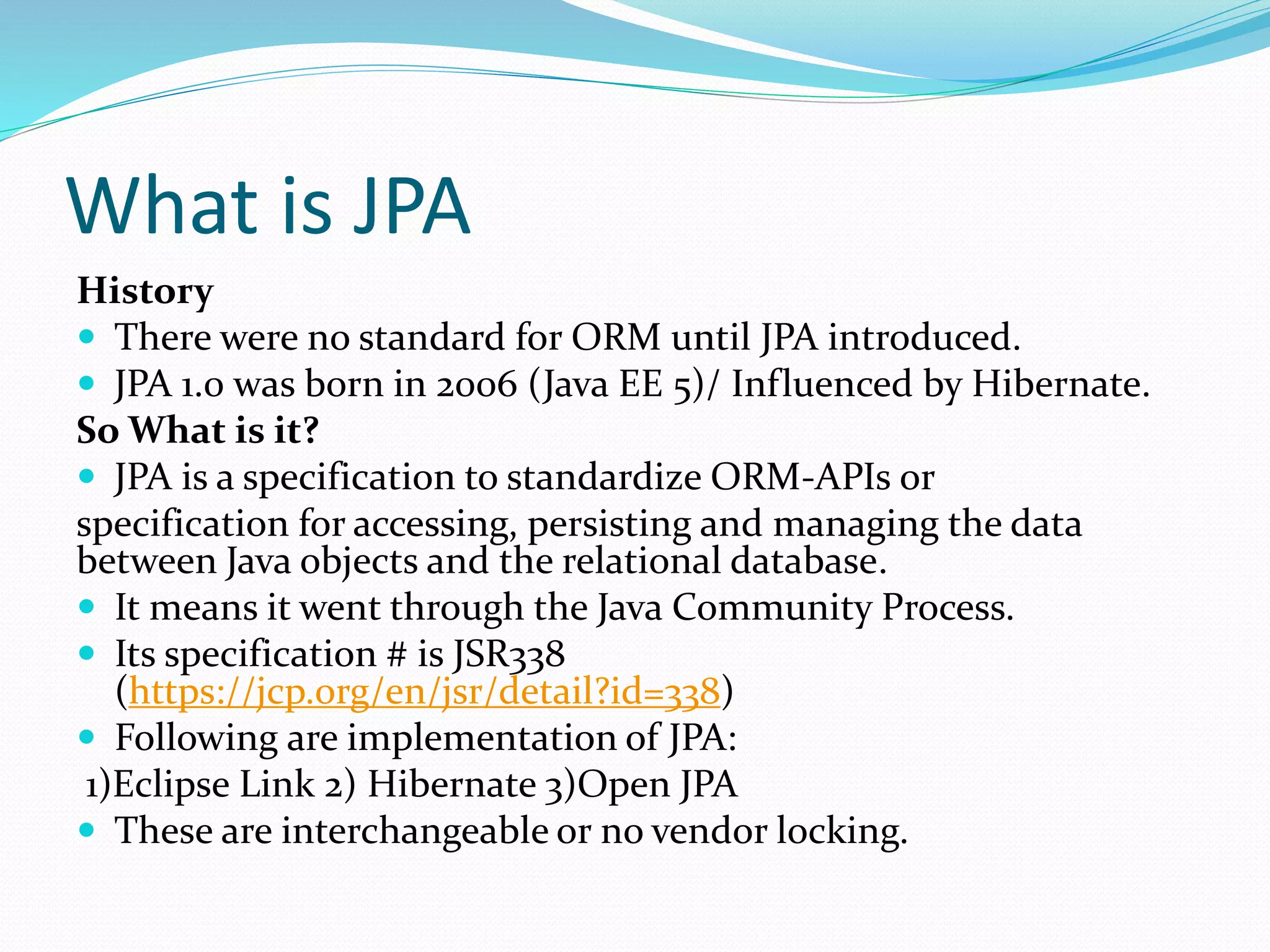 What is JPA
History
 There were no standard for ORM until JPA introduced.
 JPA 1.0 was born in 2006 (Java EE 5)/ Influenced by Hibernate.
So What is it?
 JPA is a specification to standardize ORM-APIs or
specification for accessing, persisting and managing the data
between Java objects and the relational database.
 It means it went through the Java Community Process.
 Its specification # is JSR338
(https://jcp.org/en/jsr/detail?id=338)
 Following are implementation of JPA:
1)Eclipse Link 2) Hibernate 3)Open JPA
 These are interchangeable or no vendor locking.
 