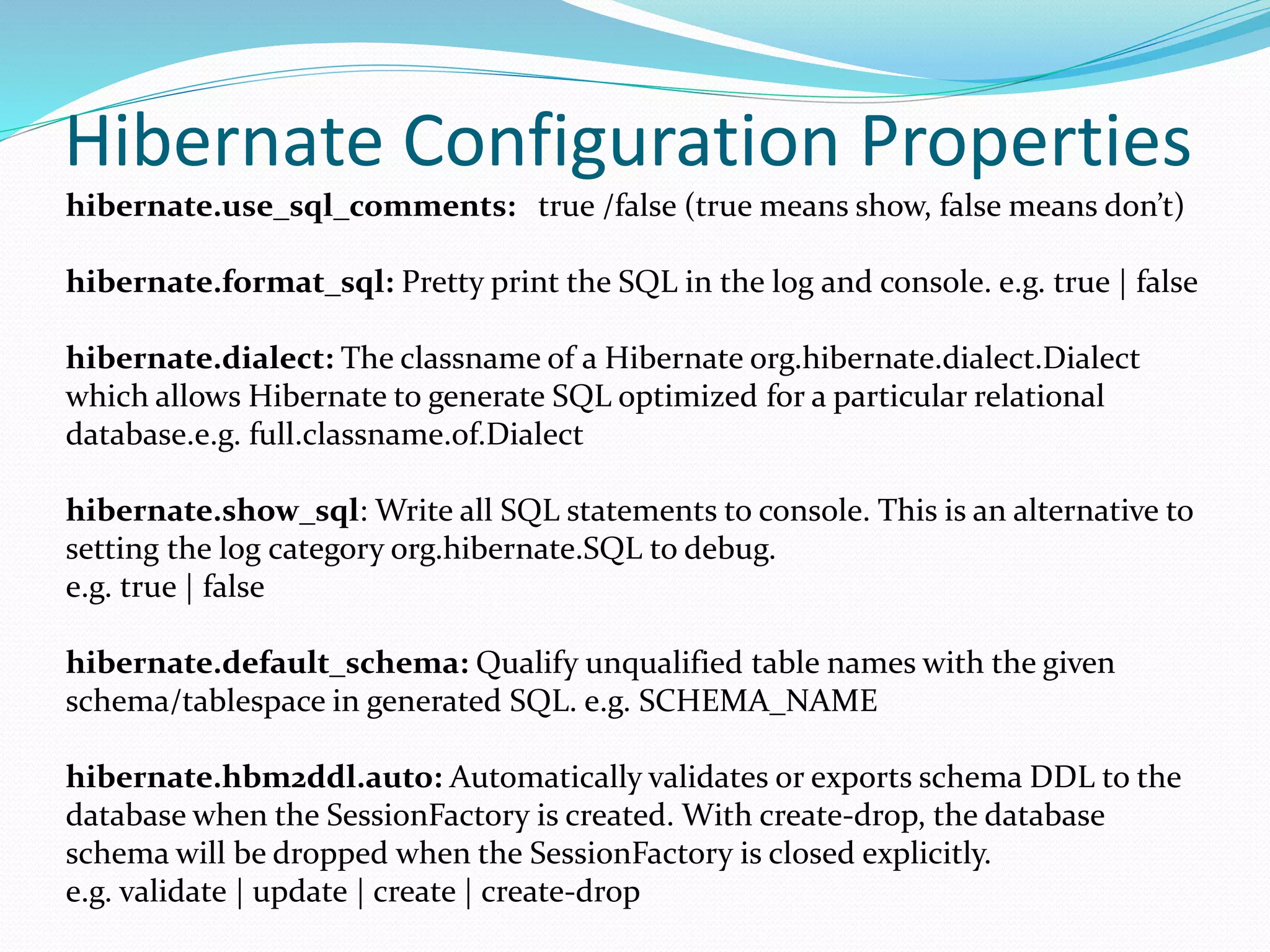Hibernate Configuration Properties
hibernate.use_sql_comments: true /false (true means show, false means don’t)
hibernate.format_sql: Pretty print the SQL in the log and console. e.g. true | false
hibernate.dialect: The classname of a Hibernate org.hibernate.dialect.Dialect
which allows Hibernate to generate SQL optimized for a particular relational
database.e.g. full.classname.of.Dialect
hibernate.show_sql: Write all SQL statements to console. This is an alternative to
setting the log category org.hibernate.SQL to debug.
e.g. true | false
hibernate.default_schema: Qualify unqualified table names with the given
schema/tablespace in generated SQL. e.g. SCHEMA_NAME
hibernate.hbm2ddl.auto: Automatically validates or exports schema DDL to the
database when the SessionFactory is created. With create-drop, the database
schema will be dropped when the SessionFactory is closed explicitly.
e.g. validate | update | create | create-drop
 