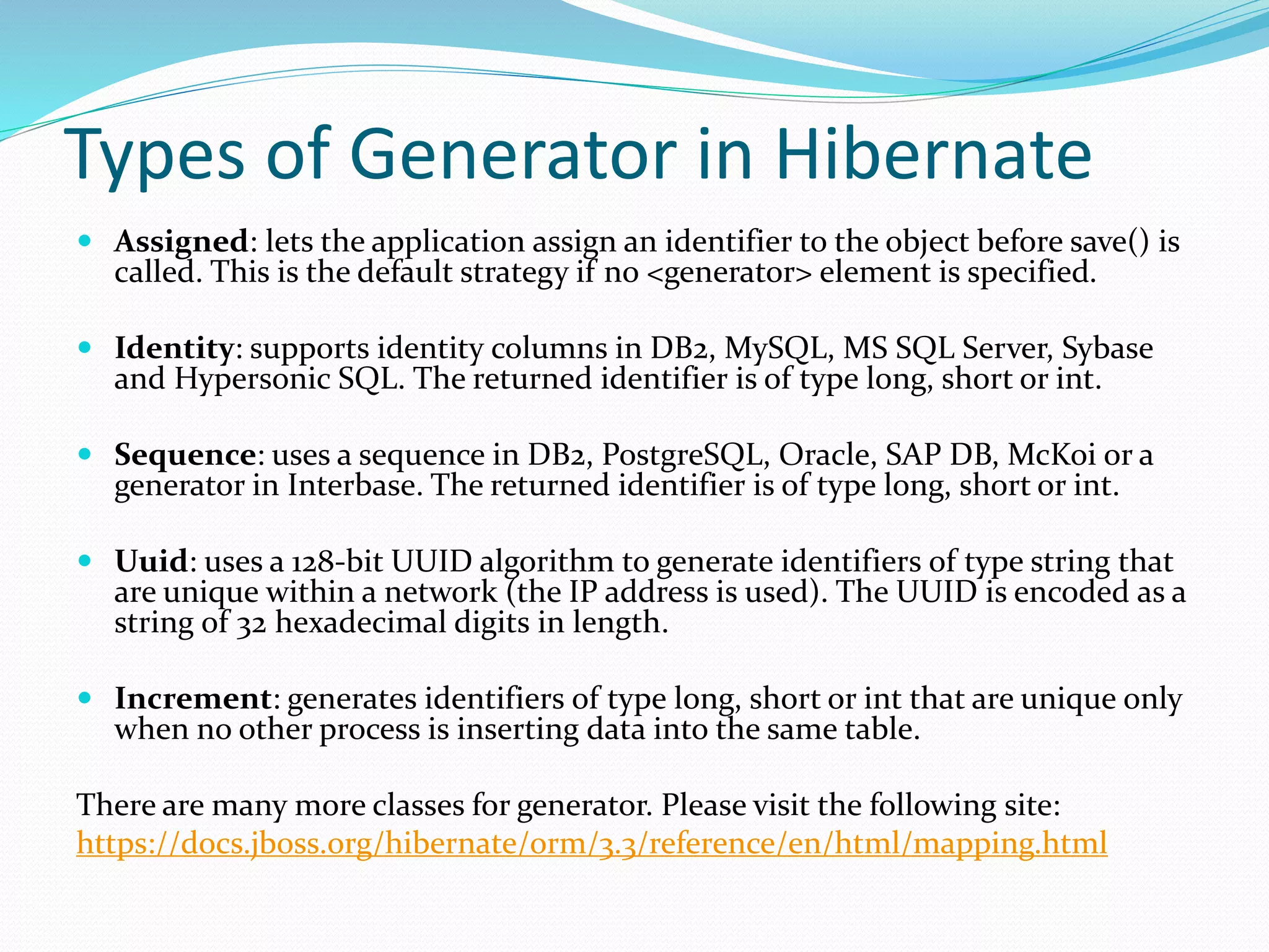 Types of Generator in Hibernate
 Assigned: lets the application assign an identifier to the object before save() is
called. This is the default strategy if no <generator> element is specified.
 Identity: supports identity columns in DB2, MySQL, MS SQL Server, Sybase
and Hypersonic SQL. The returned identifier is of type long, short or int.
 Sequence: uses a sequence in DB2, PostgreSQL, Oracle, SAP DB, McKoi or a
generator in Interbase. The returned identifier is of type long, short or int.
 Uuid: uses a 128-bit UUID algorithm to generate identifiers of type string that
are unique within a network (the IP address is used). The UUID is encoded as a
string of 32 hexadecimal digits in length.
 Increment: generates identifiers of type long, short or int that are unique only
when no other process is inserting data into the same table.
There are many more classes for generator. Please visit the following site:
https://docs.jboss.org/hibernate/orm/3.3/reference/en/html/mapping.html
 