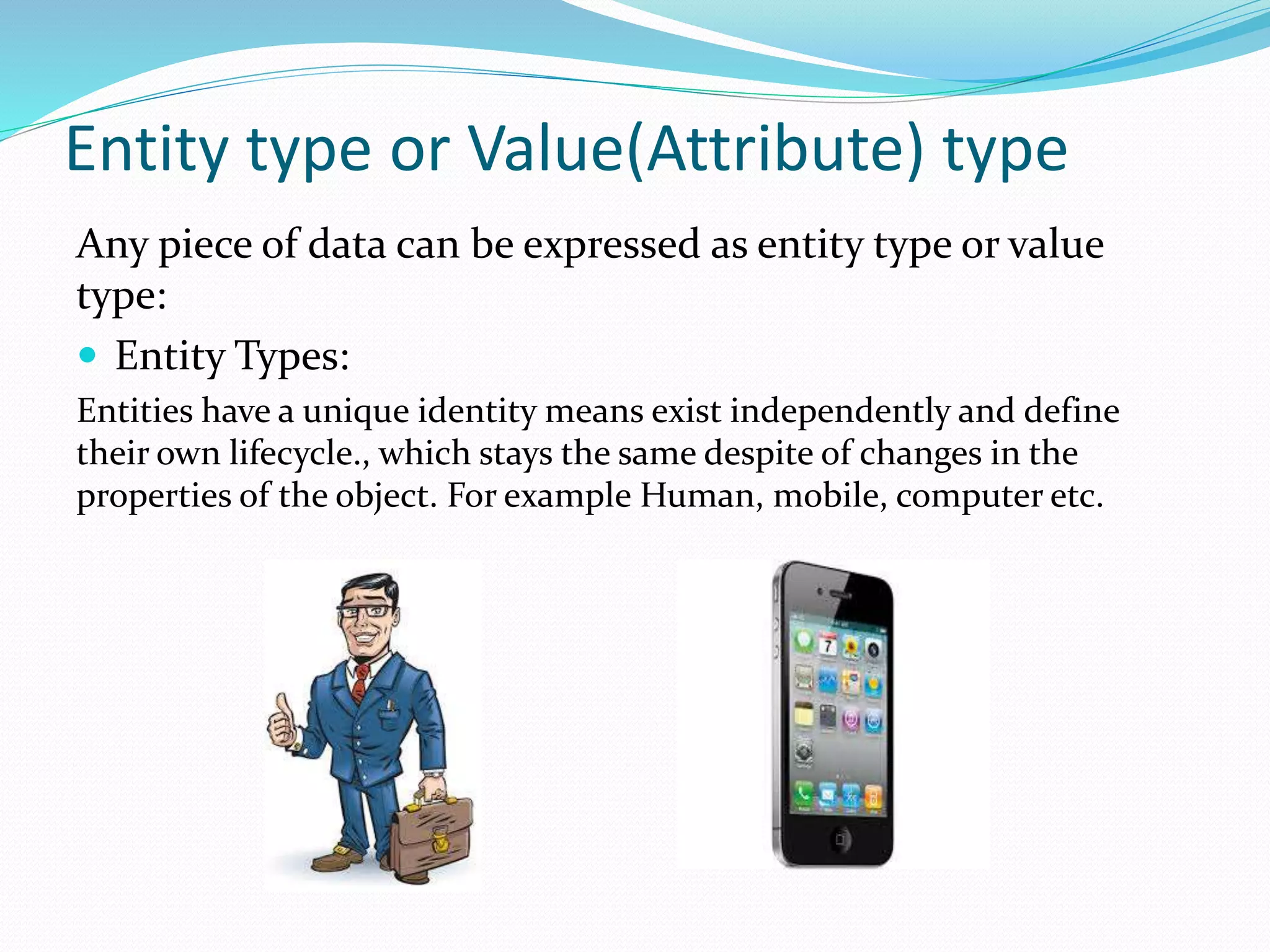 Entity type or Value(Attribute) type
Any piece of data can be expressed as entity type or value
type:
 Entity Types:
Entities have a unique identity means exist independently and define
their own lifecycle., which stays the same despite of changes in the
properties of the object. For example Human, mobile, computer etc.
 