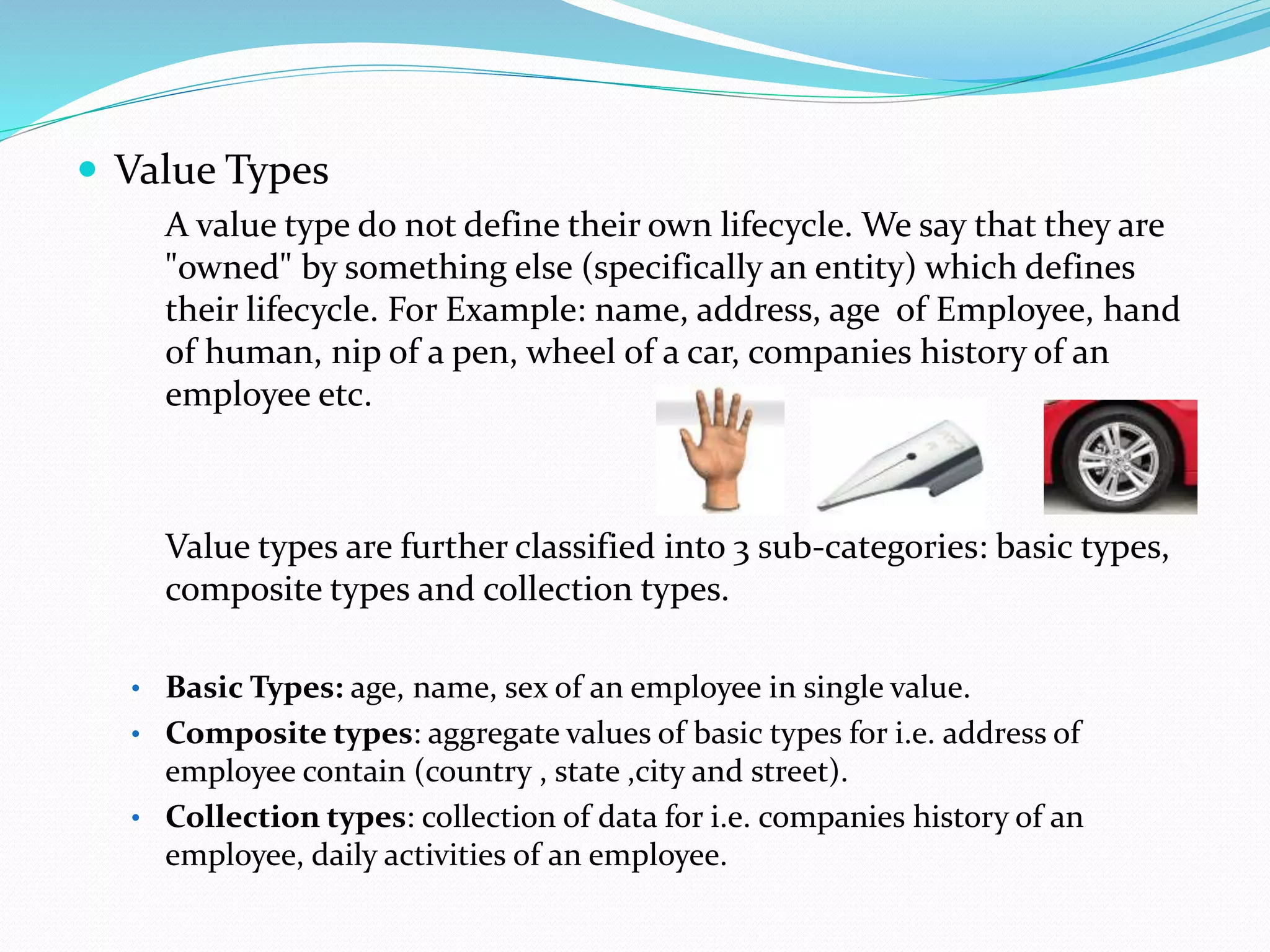  Value Types
A value type do not define their own lifecycle. We say that they are
"owned" by something else (specifically an entity) which defines
their lifecycle. For Example: name, address, age of Employee, hand
of human, nip of a pen, wheel of a car, companies history of an
employee etc.
Value types are further classified into 3 sub-categories: basic types,
composite types and collection types.
• Basic Types: age, name, sex of an employee in single value.
• Composite types: aggregate values of basic types for i.e. address of
employee contain (country , state ,city and street).
• Collection types: collection of data for i.e. companies history of an
employee, daily activities of an employee.
 